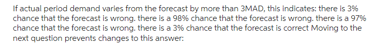 If actual period demand varies from the forecast by more than 3MAD, this indicates: there is 3%
chance that the forecast is wrong. there is a 98% chance that the forecast is wrong. there is a 97%
chance that the forecast is wrong. there is a 3% chance that the forecast is correct Moving to the
next question prevents changes to this answer: