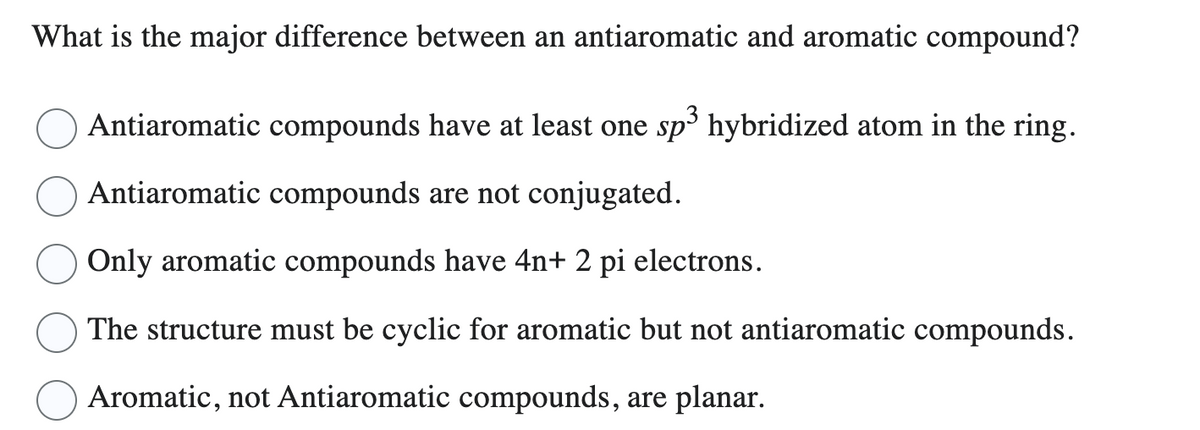 What is the major difference between an antiaromatic and aromatic compound?
Antiaromatic compounds have at least one sp³ hybridized atom in the ring.
Antiaromatic compounds are not conjugated.
Only aromatic compounds have 4n+ 2 pi electrons.
The structure must be cyclic for aromatic but not antiaromatic compounds.
Aromatic, not Antiaromatic compounds, are planar.