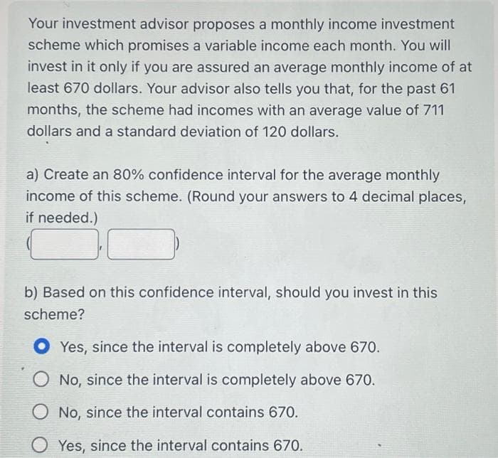 Your investment advisor proposes a monthly income investment
scheme which promises a variable income each month. You will
invest in it only if you are assured an average monthly income of at
least 670 dollars. Your advisor also tells you that, for the past 61
months, the scheme had incomes with an average value of 711
dollars and a standard deviation of 120 dollars.
a) Create an 80% confidence interval for the average monthly
income of this scheme. (Round your answers to 4 decimal places,
if needed.)
b) Based on this confidence interval, should you invest in this
scheme?
Yes, since the interval is completely above 670.
O No, since the interval is completely above 670.
No, since the interval contains 670.
Yes, since the interval contains 670.