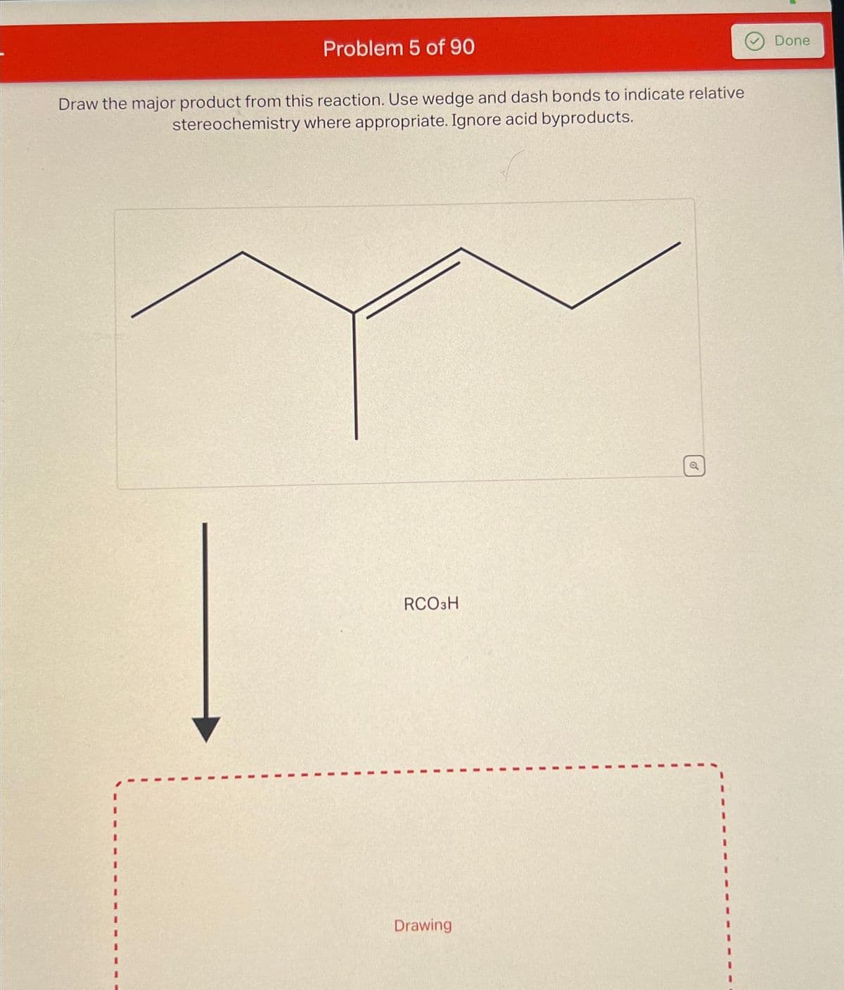Problem 5 of 90
Draw the major product from this reaction. Use wedge and dash bonds to indicate relative
stereochemistry where appropriate. Ignore acid byproducts.
RCO3H
Drawing
Done