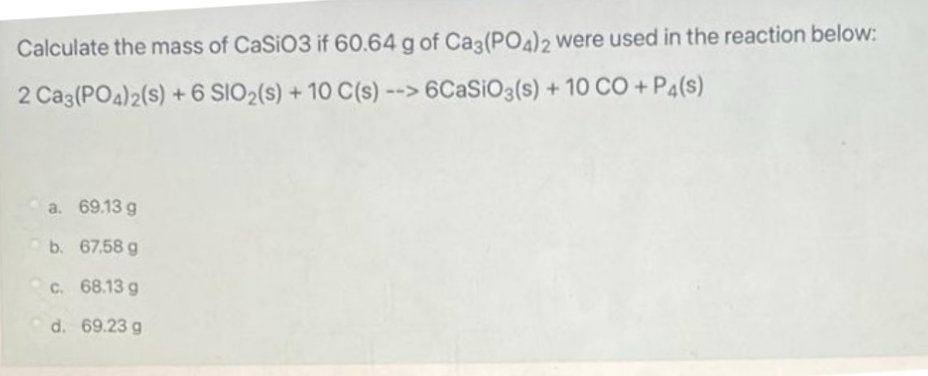 Calculate the mass of CaSiO3 if 60.64 g of Ca3(PO4)2 were used in the reaction below:
2 Ca3(PO4)2(s) + 6 SIO₂ (s) + 10 C(s) --> 6CaSiO3(s) + 10 CO + P4(s)
a. 69.13 g
b. 67.58 g
c. 68.13 g
d. 69.23 g