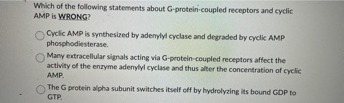 Which of the following statements about G-protein-coupled receptors and cyclic
AMP is WRONG?
Cyclic AMP is synthesized by adenylyl cyclase and degraded by cyclic AMP
phosphodiesterase.
Many extracellular signals acting via G-protein-coupled receptors affect the
activity of the enzyme adenylyl cyclase and thus alter the concentration of cyclic
AMP.
The G protein alpha subunit switches itself off by hydrolyzing its bound GDP to
GTP.