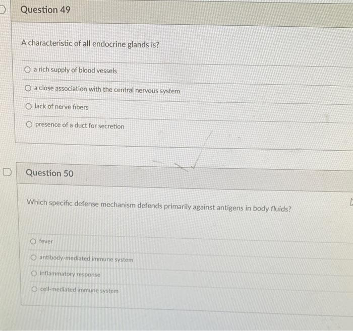 Question 49
A characteristic of all endocrine glands is?
O a rich supply of blood vessels
O a close association with the central nervous system
O lack of nerve fibers
O presence of a duct for secretion
Question 50
Which specific defense mechanism defends primarily against antigens in body fluids?
Ofever
O antibody-mediated immune system
O inflammatory response
O cell-mediated immune system