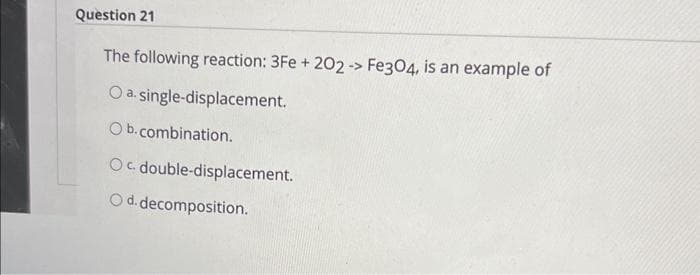 Question 21
The following reaction: 3Fe + 202 -> Fe3O4, is an example of
O a. single-displacement.
Ob.combination.
Oc double-displacement.
O d. decomposition.