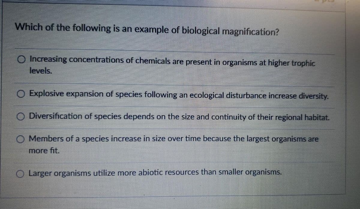 Which of the following is an example of biological magnification?
O Increasing concentrations of chemicals are present in organisms at higher trophic
levels.
Explosive expansion of species following an ecological disturbance increase diversity.
O Diversification of species depends on the size and continuity of their regional habitat.
Members of a species increase in size over time because the largest organisms are
more fit.
Larger organisms utilize more abiotic resources than smaller organisms.