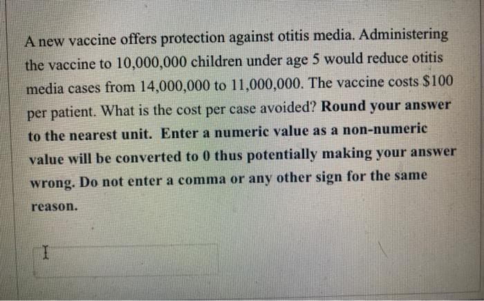 A new vaccine offers protection against otitis media. Administering
the vaccine to 10,000,000 children under age 5 would reduce otitis
media cases from 14,000,000 to 11,000,000. The vaccine costs $100
per patient. What is the cost per case avoided? Round your answer
to the nearest unit. Enter a numeric value as a non-numeric
value will be converted to 0 thus potentially making your answer
wrong. Do not enter a comma or any other sign for the same
reason.
I
