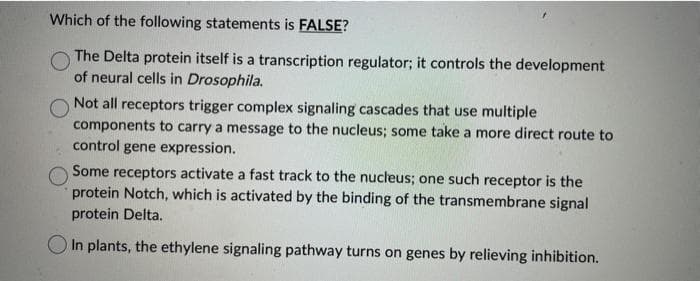 Which of the following statements is FALSE?
The Delta protein itself is a transcription regulator; it controls the development
of neural cells in Drosophila.
Not all receptors trigger complex signaling cascades that use multiple
components to carry a message to the nucleus; some take a more direct route to
control gene expression.
Some receptors activate a fast track to the nucleus; one such receptor is the
protein Notch, which is activated by the binding of the transmembrane signal
protein Delta.
In plants, the ethylene signaling pathway turns on genes by relieving inhibition.