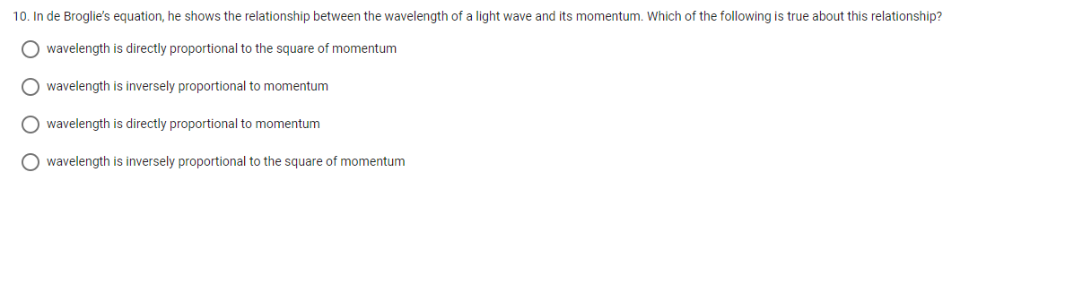 10. In de Broglie's equation, he shows the relationship between the wavelength of a light wave and its momentum. Which of the following is true about this relationship?
O wavelength is directly proportional to the square of momentum
wavelength is inversely proportional to momentum
O wavelength is directly proportional to momentum
O wavelength is inversely proportional to the square of momentum
