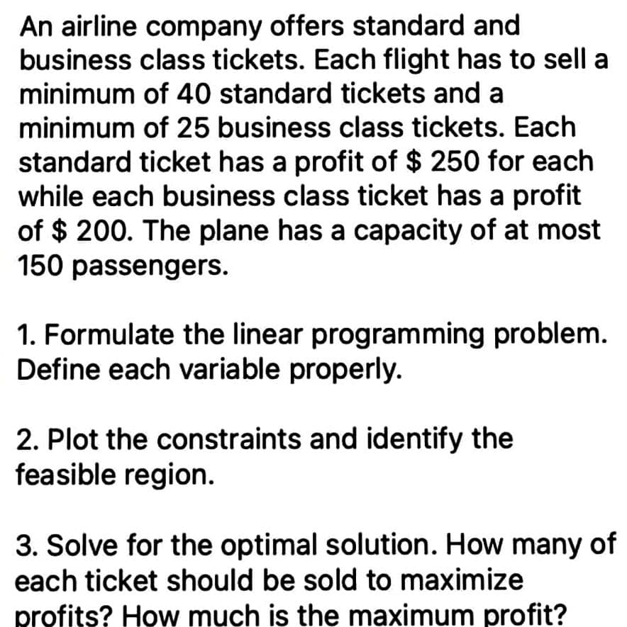 An airline company offers standard and
business class tickets. Each flight has to sell a
minimum of 40 standard tickets and a
minimum of 25 business class tickets. Each
standard ticket has a profit of $ 250 for each
while each business class ticket has a profit
of $ 200. The plane has a capacity of at most
150 passengers.
1. Formulate the linear programming problem.
Define each variable properly.
2. Plot the constraints and identify the
feasible region.
3. Solve for the optimal solution. How many of
each ticket should be sold to maximize
profits? How much is the maximum profit?