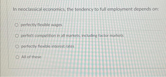 In neoclassical economics, the tendency to full employment depends on:
O perfectly flexible wages
O perfect competition in all markets, including factor markets
O perfectly flexible interest rates
O All of these
