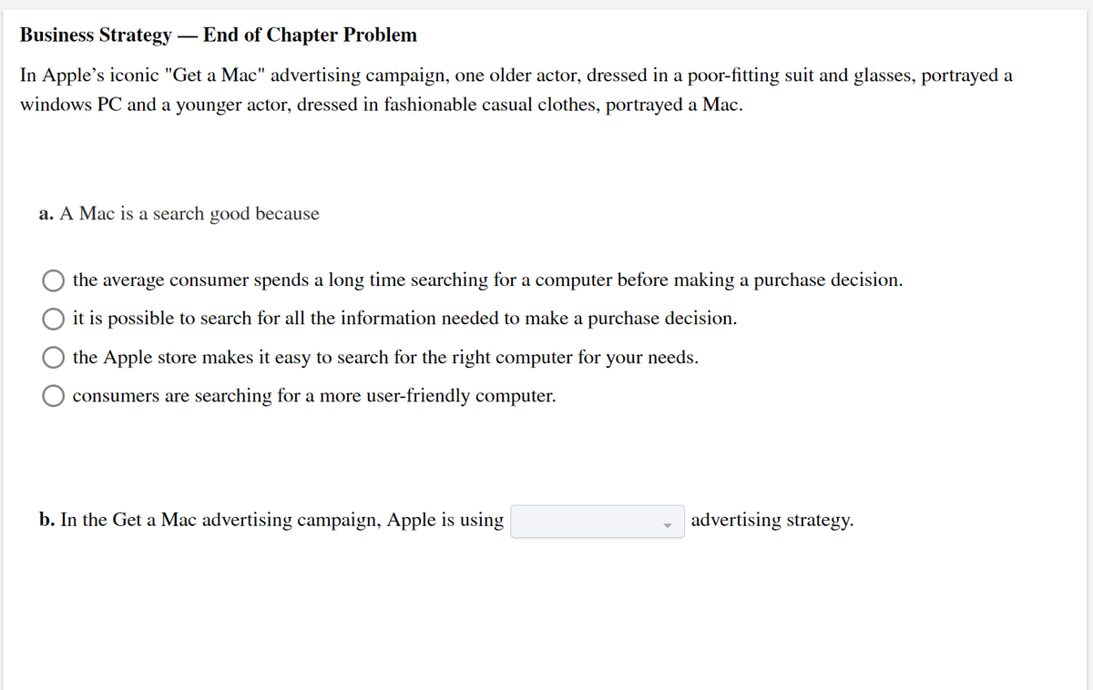 Business Strategy-
- End of Chapter Problem
In Apple's iconic "Get a Mac" advertising campaign, one older actor, dressed in a poor-fitting suit and glasses, portrayed a
windows PC and a younger actor, dressed in fashionable casual clothes, portrayed a Mac.
a. A Mac is a search good because
the average consumer spends a long time searching for a computer before making a purchase decision.
it is possible to search for all the information needed to make a purchase decision.
the Apple store makes it easy to search for the right computer for
your needs.
consumers are searching for a more user-friendly computer.
b. In the Get a Mac advertising campaign, Apple is using
advertising strategy.
