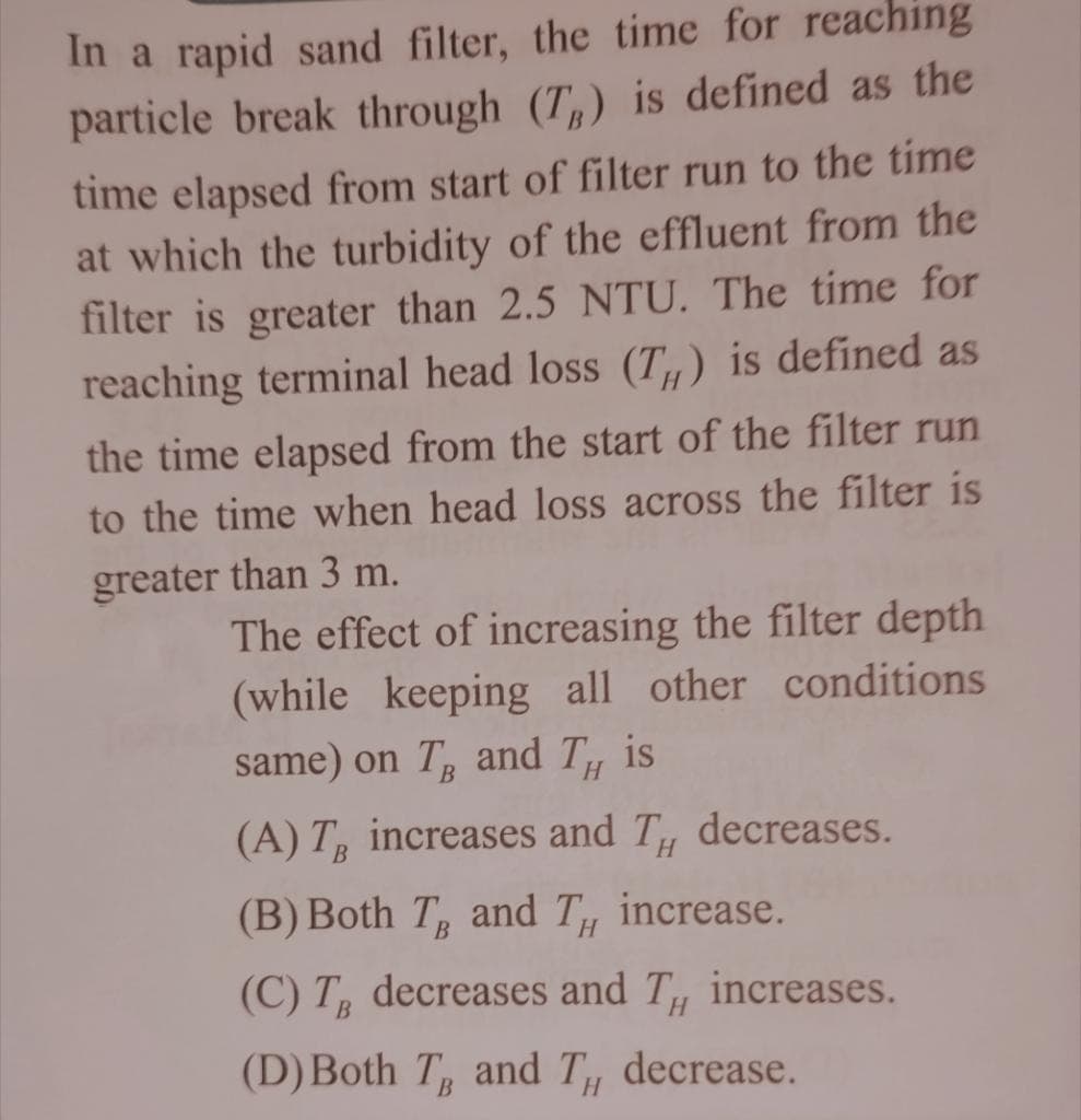 In a rapid sand filter, the time for reaching
particle break through (T,) is defined as the
time elapsed from start of filter run to the time
at which the turbidity of the effluent from the
filter is greater than 2.5 NTU. The time for
reaching terminal head loss (T,) is defined as
the time elapsed from the start of the filter run
to the time when head loss across the filter is
greater than 3 m.
The effect of increasing the filter depth
(while keeping all other conditions
same) on T and T
is
(A) T increases and T
decreases.
(B) Both T and T
increase.
(C) T decreases and T, increases.
(D) Both T and T
, decrease.
