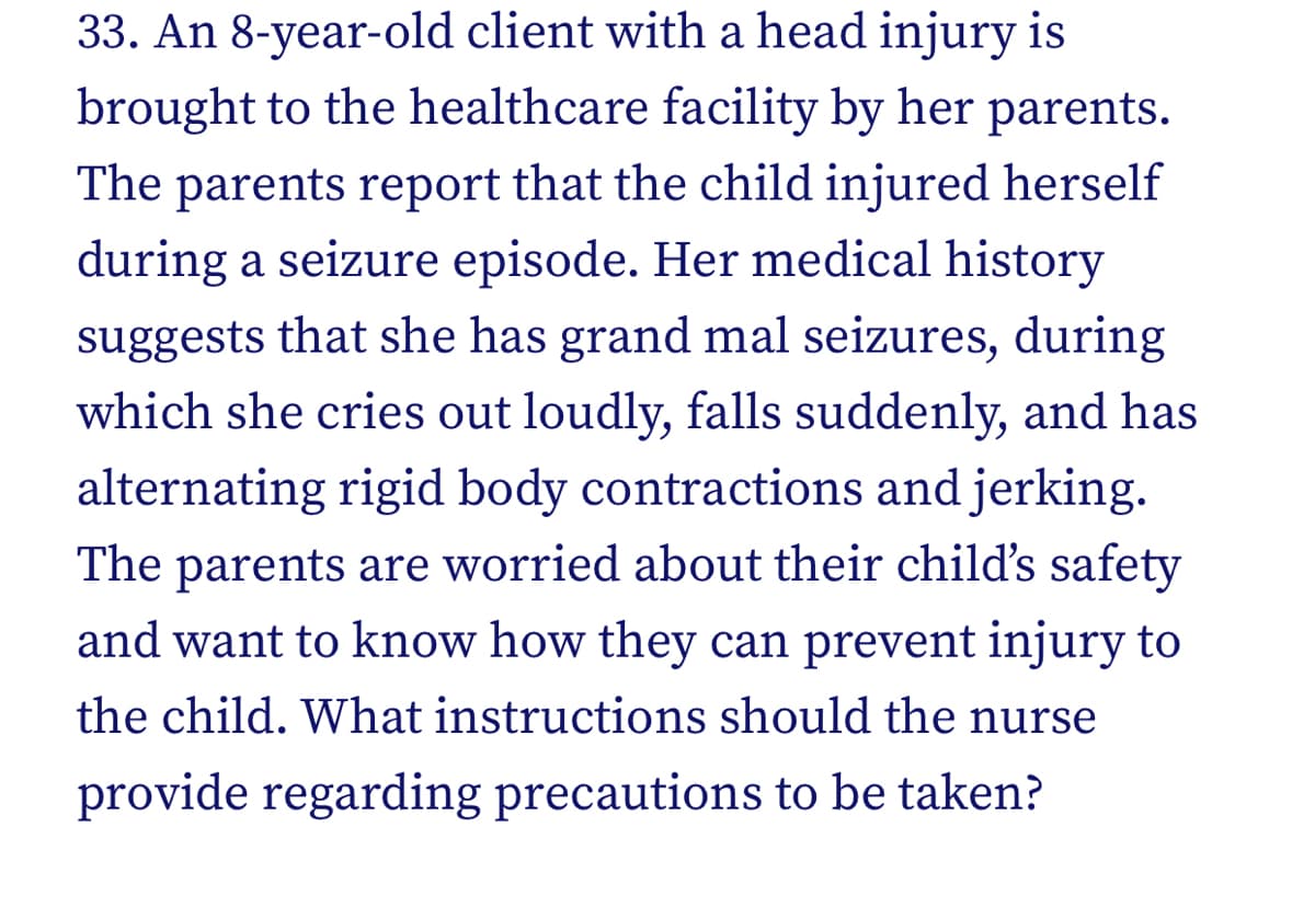 33. An 8-year-old client with a head injury is
brought to the healthcare facility by her parents.
The parents report that the child injured herself
during a seizure episode. Her medical history
suggests that she has grand mal seizures, during
which she cries out loudly, falls suddenly, and has
alternating rigid body contractions and jerking.
The parents are worried about their child's safety
and want to know how they can prevent injury to
the child. What instructions should the nurse
provide regarding precautions to be taken?
