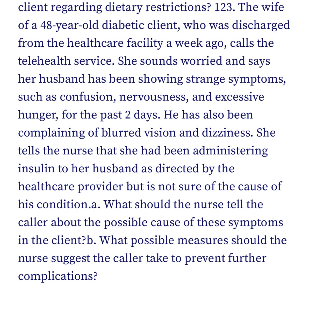 client regarding dietary restrictions? 123. The wife
of a 48-year-old diabetic client, who was discharged
from the healthcare facility a week ago, calls the
telehealth service. She sounds worried and says
her husband has been showing strange symptoms,
such as confusion, nervousness, and excessive
hunger, for the past 2 days. He has also been
complaining of blurred vision and dizziness. She
tells the nurse that she had been administering
insulin to her husband as directed by the
healthcare provider but is not sure of the cause of
his condition.a. What should the nurse tell the
caller about the possible cause of these symptoms
in the client?b. What possible measures should the
nurse suggest the caller take to prevent further
complications?

