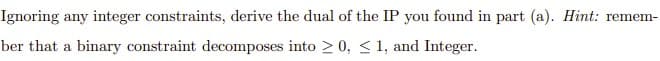 Ignoring any integer constraints, derive the dual of the IP you found in part (a). Hint: remem-
ber that a binary constraint decomposes into > 0, < 1, and Integer.