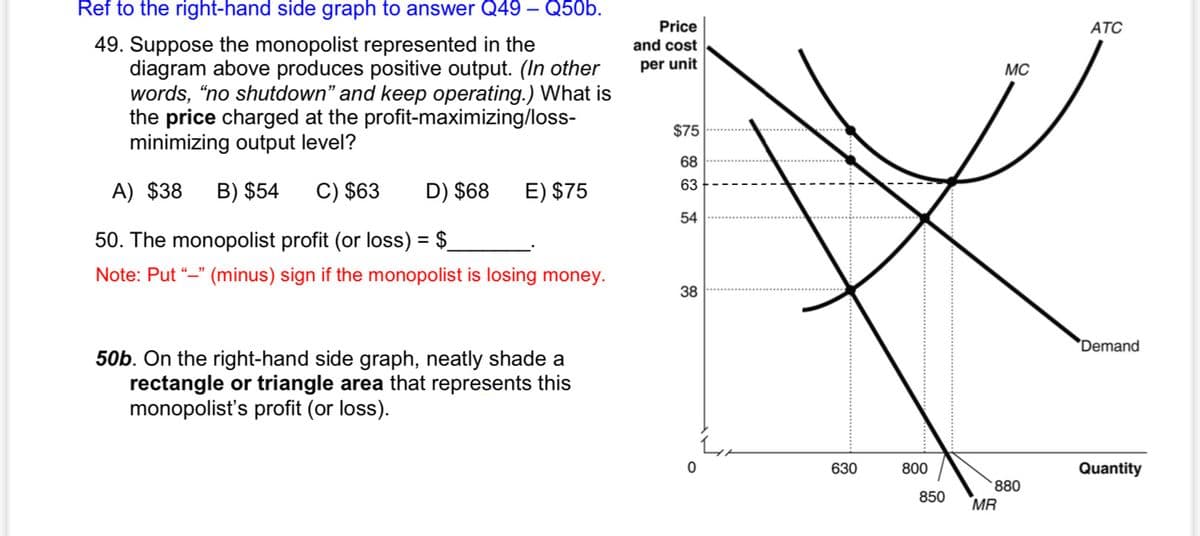 Ref to the right-hand side graph to answer Q49 – Q50b.
Price
АТС
49. Suppose the monopolist represented in the
diagram above produces positive output. (In other
words, "no shutdown" and keep operating.) What is
the price charged at the profit-maximizing/loss-
minimizing output level?
and cost
per unit
MC
$75
68
63
A) $38
B) $54
C) $63
D) $68
E) $75
54
50. The monopolist profit (or loss) = $_
Note: Put “–" (minus) sign if the monopolist is losing money.
38
'Demand
50b. On the right-hand side graph, neatly shade a
rectangle or triangle area that represents this
monopolist's profit (or loss).
630
800
Quantity
880
850
MR

