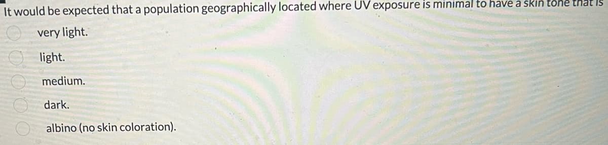 It would be expected that a population geographically located where UV exposure is minimal to have a skin tone that is
very light.
light.
medium.
dark.
albino (no skin coloration).