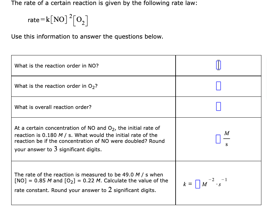 The rate of a certain reaction is given by the following rate law:
rate =k[NO]°[0,]
Use this information to answer the questions below.
What is the reaction order in NO?
What is the reaction order in O2?
What is overall reaction order?
At a certain concentration of NO and 02, the initial rate of
M
reaction is 0.180 M / s. What would the initial rate of the
reaction be if the concentration of NO were doubled? Round
-
S
your answer to 3 significant digits.
The rate of the reaction is measured to be 49.0 M / s when
[NO] = 0.85 M and [02] = 0.22 M. Calculate the value of the
-2
-1
[M
k =
rate constant. Round your answer to 2 significant digits.
