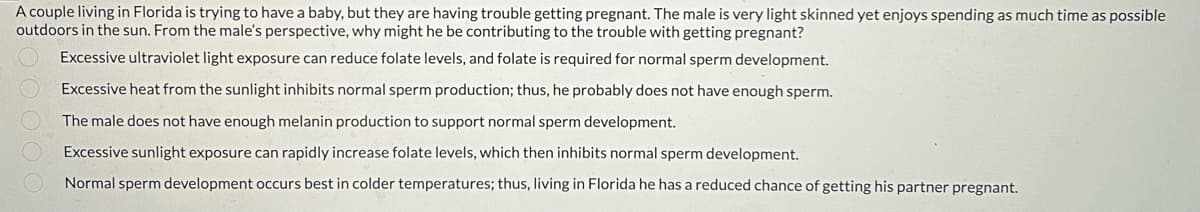 A couple living in Florida is trying to have a baby, but they are having trouble getting pregnant. The male is very light skinned yet enjoys spending as much time as possible
outdoors in the sun. From the male's perspective, why might he be contributing to the trouble with getting pregnant?
Excessive ultraviolet light exposure can reduce folate levels, and folate is required for normal sperm development.
Excessive heat from the sunlight inhibits normal sperm production; thus, he probably does not have enough sperm.
The male does not have enough melanin production to support normal sperm development.
Excessive sunlight exposure can rapidly increase folate levels, which then inhibits normal sperm development.
Normal sperm development occurs best in colder temperatures; thus, living in Florida he has a reduced chance of getting his partner pregnant.