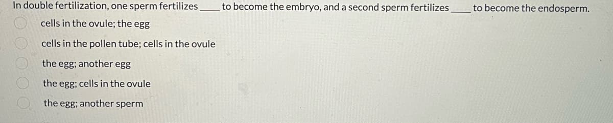 In double fertilization, one sperm fertilizes
cells in the ovule; the egg
cells in the pollen tube; cells in the ovule
the egg; another egg
the egg; cells in the ovule
the egg; another sperm
to become the embryo, and a second sperm fertilizes
to become the endosperm.