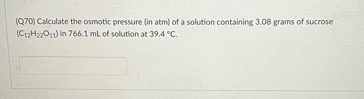 (Q70) Calculate the osmotic pressure (in atm) of a solution containing 3.08 grams of sucrose
(C12H22011) in 766.1 mL of solution at 39.4 °C.
