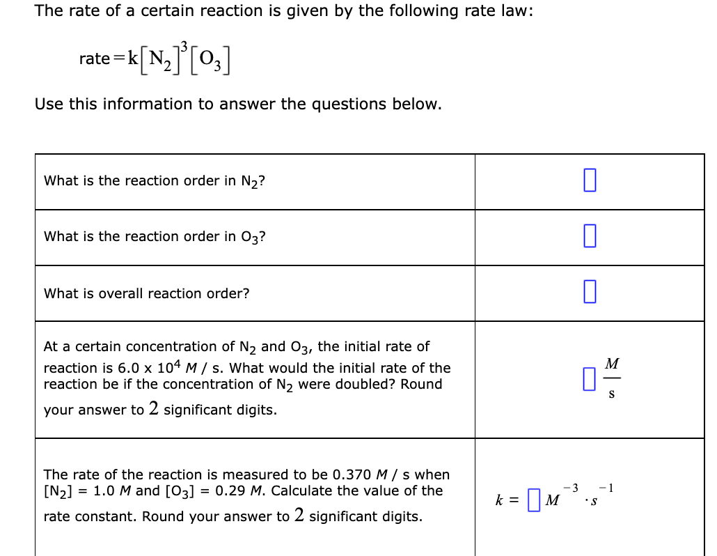 The rate of a certain reaction is given by the following rate law:
rate =k
Use this information to answer the questions below.
What is the reaction order in N,?
What is the reaction order in 03?
What is overall reaction order?
At a certain concentration of N, and 03, the initial rate of
M
reaction is 6.0 x 104 M / s. What would the initial rate of the
reaction be if the concentration of N2 were doubled? Round
S
your answer to 2 significant digits.
The rate of the reaction is measured to be 0.370 M / s when
= 0.29 M. Calculate the value of the
[N2]
= 1.0 M and [03]
- 3
-1
k =
•S
rate constant. Round your answer to 2 significant digits.
