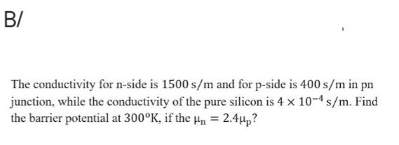 B/
The conductivity for n-side is 1500 s/m and for p-side is 400 s/m in pn
junction, while the conductivity of the pure silicon is 4 x 10-4 s/m. Find
the barrier potential at 300°K, if the Hn = 2.4µp?

