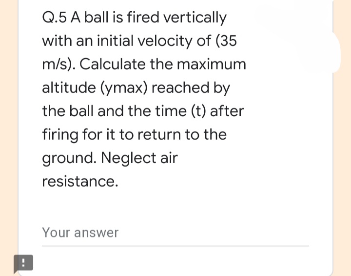 Q.5 A ball is fired vertically
with an initial velocity of (35
m/s). Calculate the maximum
altitude (ymax) reached by
the ball and the time (t) after
firing for it to return to the
ground. Neglect air
resistance.
Your answer
