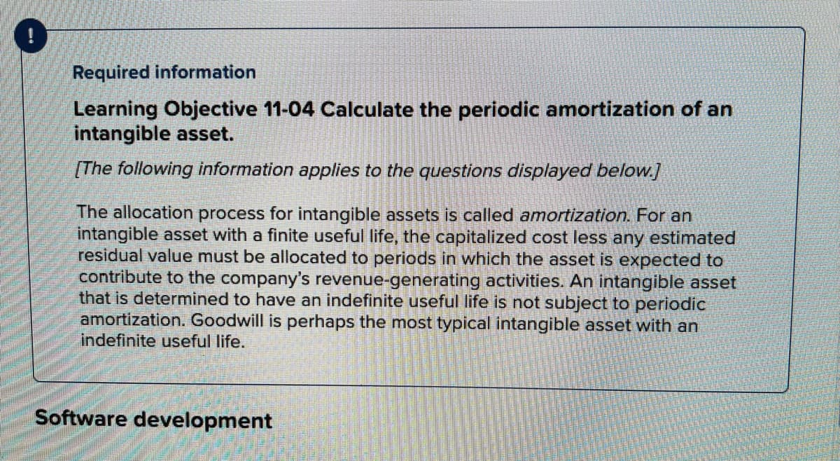 Required information
Learning Objective 11-04 Calculate the periodic amortization of an
intangible asset.
(The following information applies to the questions displayed below.]
The allocation process for intangible assets is called amortization. For an
intangible asset with a finite useful life, the capitalized cost less any estimated
residual value must be allocated to periods in which the asset is expected to
contribute to the company's revenue-generating activities. An intangible asset
that is determined to have an indefinite useful life is not subject to periodic
amortization. Goodwill is perhaps the most typical intangible asset with an
indefinite useful life.
Software development
