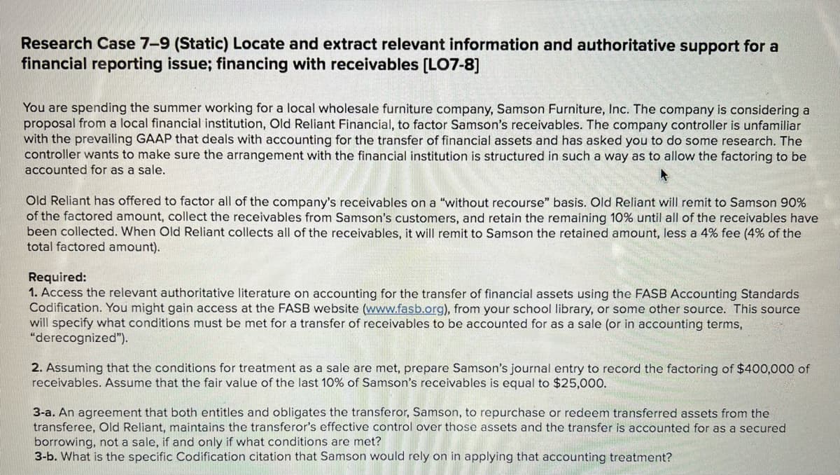 Research Case 7-9 (Static) Locate and extract relevant information and authoritative support for a
financial reporting issue; financing with receivables [LO7-8]
You are spending the summer working for a local wholesale furniture company, Samson Furniture, Inc. The company is considering a
proposal from a local financial institution, Old Reliant Financial, to factor Samson's receivables. The company controller is unfamiliar
with the prevailing GAAP that deals with accounting for the transfer of financial assets and has asked you to do some research. The
controller wants to make sure the arrangement with the financial institution is structured in such a way as to allow the factoring to be
accounted for as a sale.
Old Reliant has offered to factor all of the company's receivables on a "without recourse" basis. Old Reliant will remit to Samson 90%
of the factored amount, collect the receivables from Samson's customers, and retain the remaining 10% until all of the receivables have
been collected. When Old Reliant collects all of the receivables, it will remit to Samson the retained amount, less a 4% fee (4% of the
total factored amount).
Required:
1. Access the relevant authoritative literature on accounting for the transfer of financial assets using the FASB Accounting Standards
Codification. You might gain access at the FASB website (www.fasb.org), from your school library, or some other source. This source
will specify what conditions must be met for a transfer of receivables to be accounted for as a sale (or in accounting terms,
"derecognized").
2. Assuming that the conditions for treatment as a sale are met, prepare Samson's journal entry to record the factoring of $400,000 of
receivables. Assume that the fair value of the last 10% of Samson's receivables is equal to $25,000.
3-a. An agreement that both entitles and obligates the transferor, Samson, to repurchase or redeem transferred assets from the
transferee, Old Reliant, maintains the transferor's effective control over those assets and the transfer is accounted for as a secured
borrowing, not a sale, if and only if what conditions are met?
3-b. What is the specific Codification citation that Samson would rely on in applying that accounting treatment?
