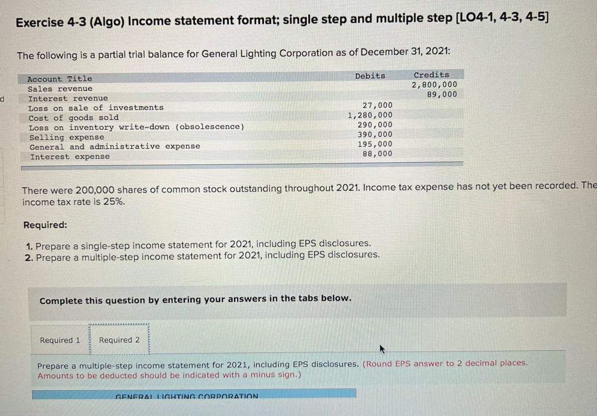 Exercise 4-3 (Algo) Income statement format; single step and multiple step [LO4-1, 4-3, 4-5]
The following is a partial trial balance for General Lighting Corporation as of December 31, 2021:
Debits
Credits
Account Title
Sales revenue
2,800,000
89,000
Interest revenue
27,000
1,280,000
290,000
390,000
195,000
88,000
Loss on sale of investments
Cost of goods sold
Loss on inventory write-down (obsolescence)
Selling expense
General and administrative expense
Interest expense
There were 200,000 shares of common stock outstanding throughout 2021. Income tax expense has not yet been recorded. The
income tax rate is 25%.
Required:
1. Prepare a single-step income statement for 2021, including EPS disclosures.
2. Prepare a multiple-step income statement for 2021, including EPS disclosures.
Complete this question by entering your answers in the tabs below.
Required 1
Required 2
Prepare a multiple-step income statement for 2021, including EPS disclosures. (Round EPS answer to 2 decimal places.
Amounts to be deducted should be indicated with a minus sign.)
GENERALLIGHTING CORPORATION
