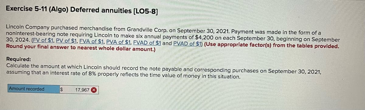 Exercise 5-11 (Algo) Deferred annuities [LO5-8]
Lincoln Company purchased merchandise from Grandville Corp. on September 30, 2021. Payment was made in the form of a
noninterest-bearing note requiring Lincoln to make six annual payments of $4,200 on each September 30, beginning on September
30, 2024. (FV of $1, PV of $1, FVA of $1, PVA of $1, FVAD of $1 and PVAD of $1) (Use appropriate factor(s) from the tables provided.
Round your final answer to nearest whole dollar amount.)
Required:
Calculate the amount at which Lincoln should record the note payable and corresponding purchases on September 30, 2021,
assuming that an interest rate of 8% properly reflects the time value of money in this situation.
Amount recorded
17,967 X
