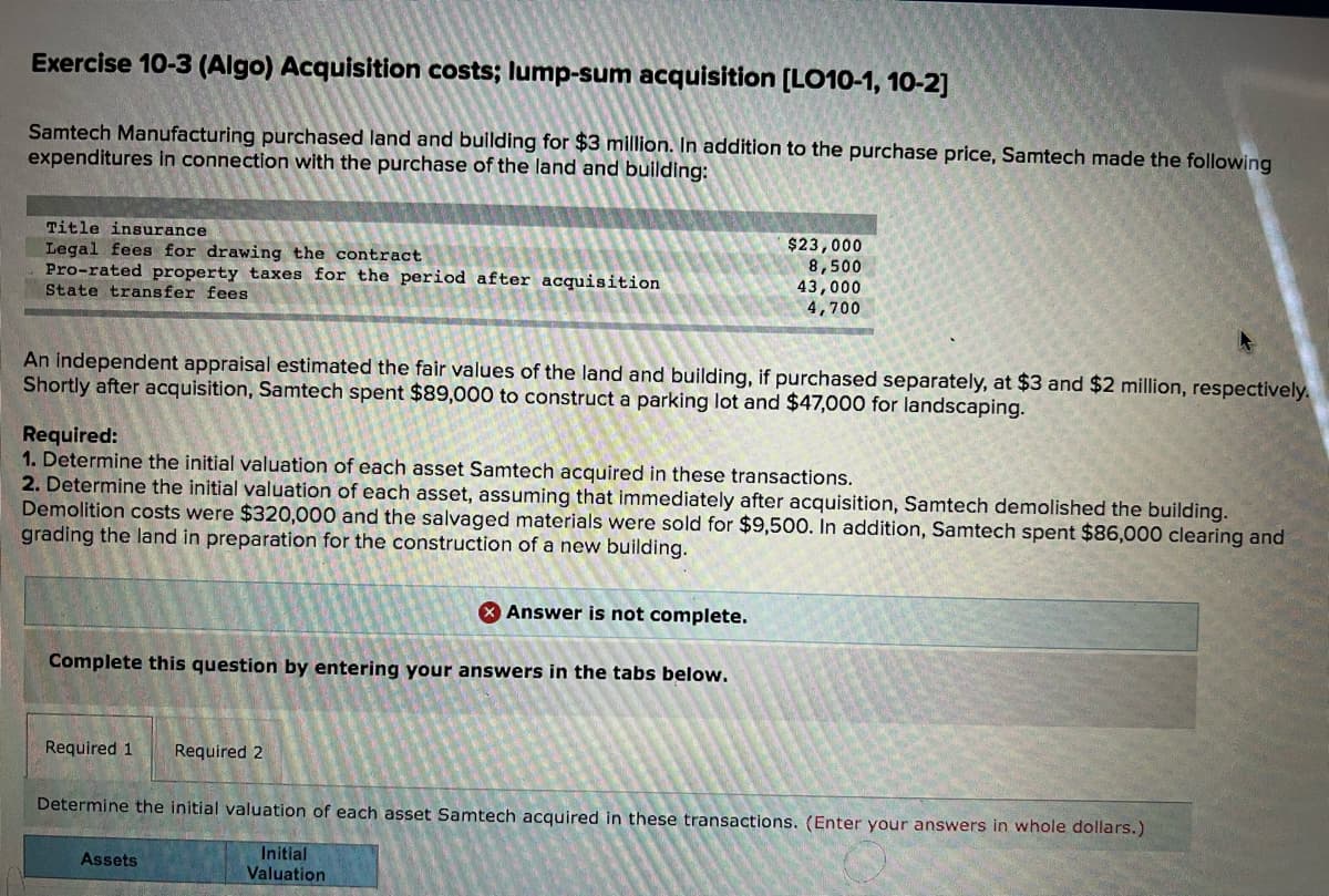 Exercise 10-3 (Algo) Acquisition costs; lump-sum acquisition [LO10-1, 10-2]
Samtech Manufacturing purchased land and building for $3 million. In addition to the purchase price, Samtech made the following
expenditures in connection with the purchase of the land and building:
Title insurance
Legal fees for drawing the contract
Pro-rated property taxes for the period after acquisition
State transfer fees
$23,000
8,500
43,000
4,700
An independent appraisal estimated the fair values of the land and building, if purchased separately, at $3 and $2 million, respectively.
Shortly after acquisition, Samtech spent $89,000 to construct a parking lot and $47,000 for landscaping.
Required:
1. Determine the initial valuation of each asset Samtech acquired in these transactions.
2. Determine the initial valuation of each asset, assuming that immediately after acquisition, Samtech demolished the building.
Demolition costs were $320,000 and the salvaged materials were sold for $9,500. In addition, Samtech spent $86,000 clearing and
grading the land in preparation for the construction of a new building.
X Answer is not complete.
Complete this question by entering your answers in the tabs below.
Required 1
Required 2
Determine the initial valuation of each asset Samtech acquired in these transactions. (Enter your answers in whole dollars.)
Initial
Valuation
Assets
