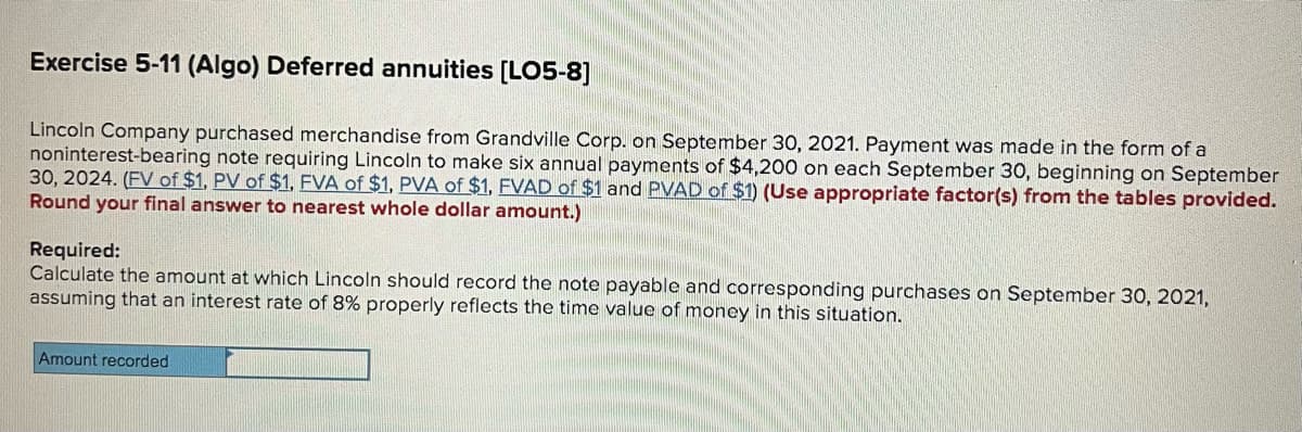 Exercise 5-11 (Algo) Deferred annuities [LO5-8]
Lincoln Company purchased merchandise from Grandville Corp. on September 30, 2021. Payment was made in the form of a
noninterest-bearing note requiring Lincoln to make six annual payments of $4,200 on each September 30, beginning on September
30, 2024. (FV of $1, PV of $1, FVA of $1, PVA of $1, FVAD of $1 and PVAD of $1) (Use appropriate factor(s) from the tables provided.
Round your final answer to nearest whole dollar amount.)
Required:
Calculate the amount at which Lincoln should record the note payable and corresponding purchases on September 30, 2021,
assuming that an interest rate of 8% properly reflects the time value of money in this situation.
Amount recorded
