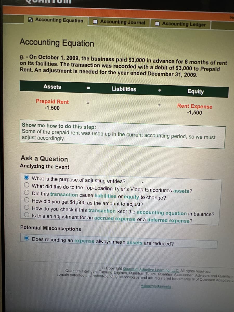 Ins
Accounting Equation
OAccounting Journal
O Accounting Ledger
Accounting Equation
g. - On October 1, 2009, the business paid $3,000 in advance for 6 months of rent
on its facilities. The transaction was recorded with a debit of $3,000 to Prepaid
Rent. An adjustment is needed for the year ended December 31, 2009.
Assets
Liabilities
Equity
Prepaid Rent
-1,500
Rent Expense
-1,500
%3D
+
Show me how to do this step:
Some of the prepaid rent was used up in the current accounting period, so we must
adjust accordingly.
Ask a Question
Analyzing the Event
O What is the purpose.of adjusting entries?
What did this do to the Top-Loading Tyler's Video Emporium's assets?
Did this transaction cause liabilities or equity to change?
How did you get $1,500 as the amount to adjust?
How do you check if this transaction kept the accounting equation in balance?
Is this an adjustment for an accrued expense or a deferred expense?
Potential Misconceptions
O Does recording an expense always mean assets are reduced?
Copyright Quantum Aduptive Leaning, LLC All rights reserved.
Quantum Inteligent Tutoring Eng nes, Quantum Tutors, Quantun Assessment Advisors andQuantum
contain patentud and patent-pending tochnologes and are rogistored trademarks of Quantum Adaptive Le
Acknowledgments
OOOOO
