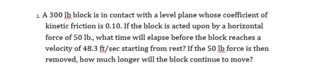 1. A 300 lb block is in contact with a level plane whose coefficient of
kinetic friction is 0.10. If the block is acted upon by a horizontal
force of 50 lb., what time will elapse before the block reaches a
velocity of 48.3 ft/sec starting from rest? If the 50 lb force is then
removed, how much longer will the block continue to move?
