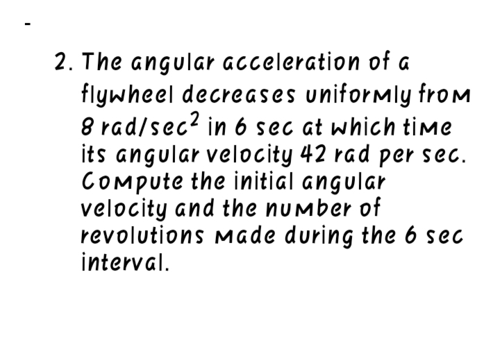 2. The angular acceleration of a
flywheel decreases uniformly from
8 rad/sec? in 6 sec at which time
its angular velocity 42 rad per sec.
COMpute the initial angular
velocity and the number of
revolutions Made during the 6 sec
interval.
