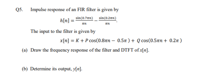Q5. Impulse response of an FIR filter is given by
h[n] =
sin(0.7¤n)_ sin(0.2rn)
The input to the filter is given by
x[n] = K + P cos(0.87n – 0.57 ) + Q cos(0.5tn + 0.2n )
(a) Draw the frequency response of the filter and DTFT of x[n].
(b) Determine its output, y[n].
