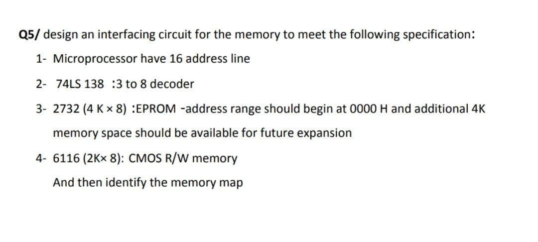 Q5/ design an interfacing circuit for the memory to meet the following specification:
1- Microprocessor have 16 address line
2- 74LS 138 :3 to 8 decoder
3- 2732 (4 K x 8) :EPROM -address range should begin at 0000 H and additional 4K
memory space should be available for future expansion
4- 6116 (2Kx 8): CMOS R/W memory
And then identify the memory map
