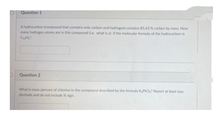 Question 1
A hydrocarbon icompound that contains only carbon and hydrogen) contains 85.63 % carbon by mass. How
many hydrogen atoms are in this compound (ie. what is z) if the molecular formula of the hydrocarbon is
Question 2
What is mass percent of chlorine in the compound described by the formula KPtCls? Report at least two
decimals and do not include % sign.
