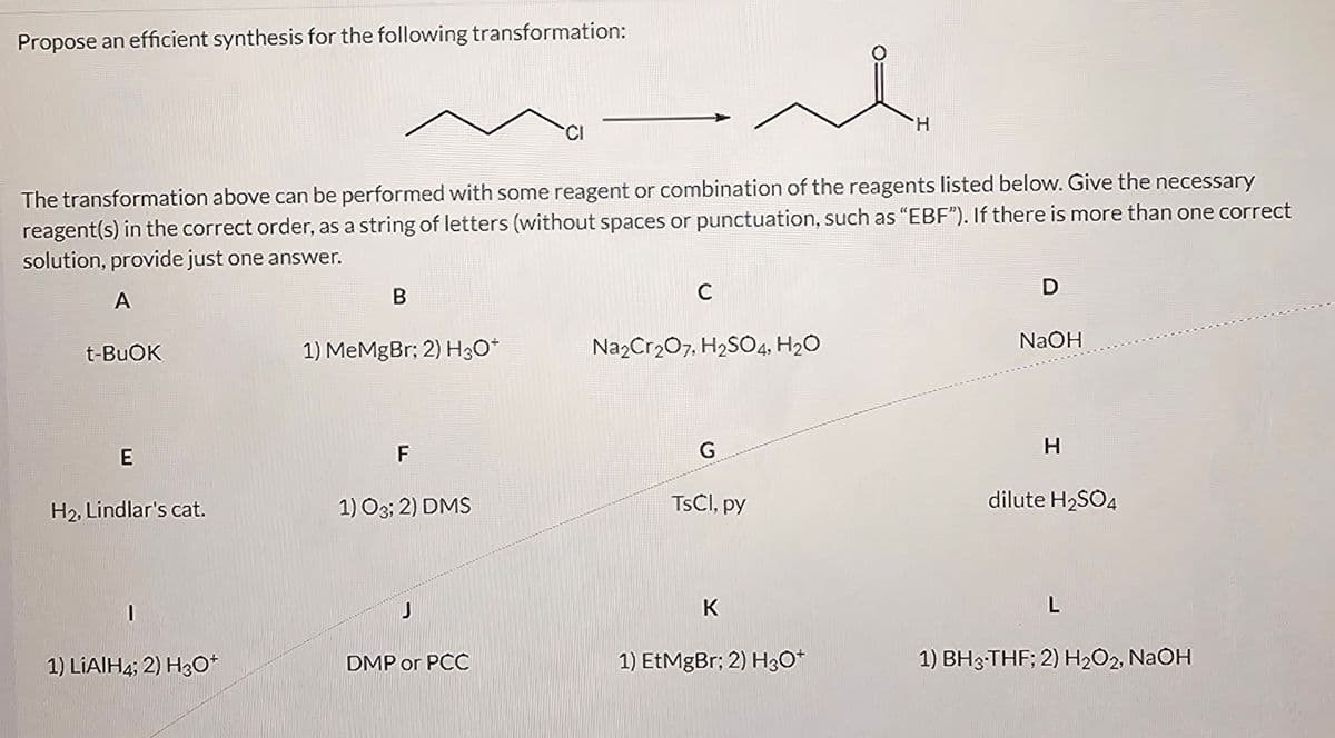 Propose an efficient synthesis for the following transformation:
H
The transformation above can be performed with some reagent or combination of the reagents listed below. Give the necessary
reagent(s) in the correct order, as a string of letters (without spaces or punctuation, such as "EBF"). If there is more than one correct
solution, provide just one answer.
A
B
C
t-BuOK
1) MeMgBr; 2) H3O+
Na2Cr2O7, H2SO4, H₂O
D
NaOH
E
F
G
H
H2, Lindlar's cat.
1) O3; 2) DMS
TsCl, py
dilute H2SO4
J
K
L
1) LiAlH4; 2) H3O+
DMP or PCC
1) EtMgBr; 2) H3O+
1) BH 3-THF; 2) H2O2, NaOH