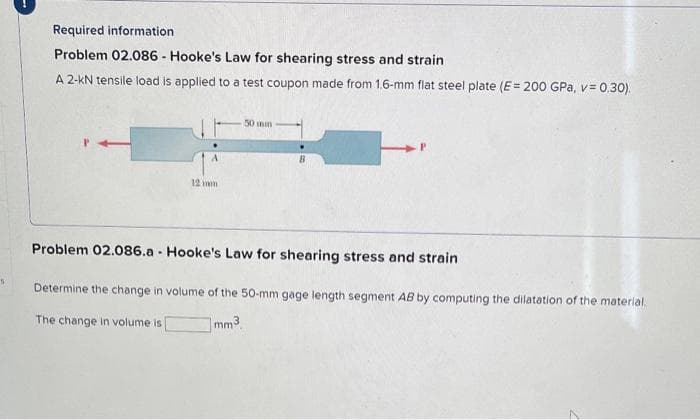 S
Required information
Problem 02.086 - Hooke's Law for shearing stress and strain
A 2-KN tensile load is applied to a test coupon made from 1.6-mm flat steel plate (E = 200 GPa, v= 0.30).
P
12
50 mm
B
Problem 02.086.a - Hooke's Law for shearing stress and strain
Determine the change in volume of the 50-mm gage length segment AB by computing the dilatation of the material.
The change in volume is [
mm³
