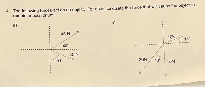 4. The following forces act on an object. For each, calculate the force that will cause the object to
remain in equilibrium.
a)
45 N
50°
40°
35 N
b)
20N 40°
10N
15N
14°