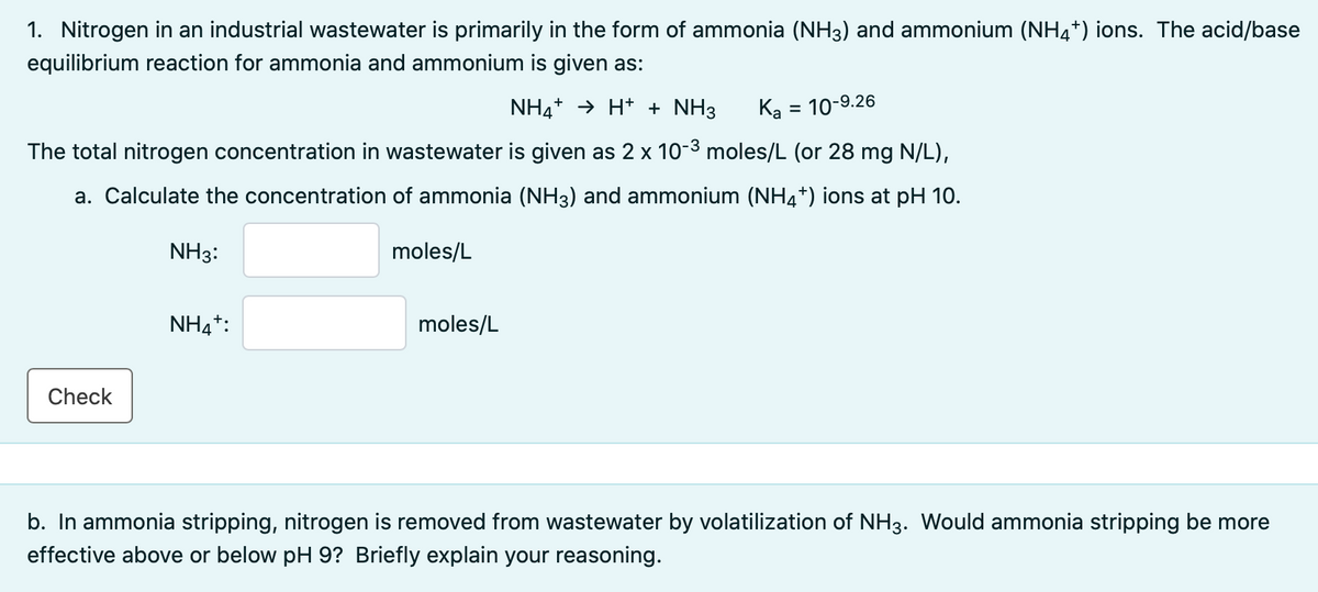 1. Nitrogen in an industrial wastewater is primarily in the form of ammonia (NH3) and ammonium (NH4+) ions. The acid/base
equilibrium reaction for ammonia and ammonium is given as:
NH4+ → H+ + NH3
Ką = 10-9.26
The total nitrogen concentration in wastewater is given as 2 x 10-3 moles/L (or 28 mg N/L),
a. Calculate the concentration of ammonia (NH3) and ammonium (NH4*) ions at pH 10.
NH3:
moles/L
NH4*:
moles/L
Check
b. In ammonia stripping, nitrogen is removed from wastewater by volatilization of NH3. Would ammonia stripping be more
effective above or below pH 9? Briefly explain your reasoning.
