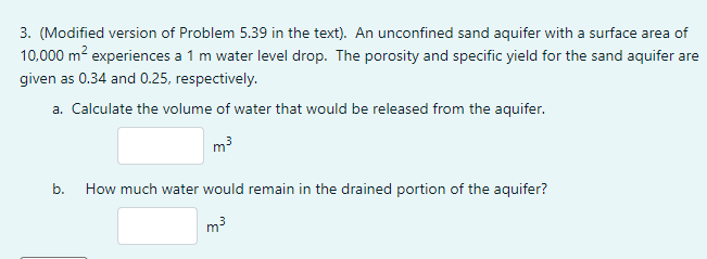 3. (Modified version of Problem 5.39 in the text). An unconfined sand aquifer with a surface area of
10,000 m? experiences a 1 m water level drop. The porosity and specific yield for the sand aquifer are
given as 0.34 and 0.25, respectively.
a. Calculate the volume of water that would be released from the aquifer.
m3
b.
How much water would remain in the drained portion of the aquifer?
