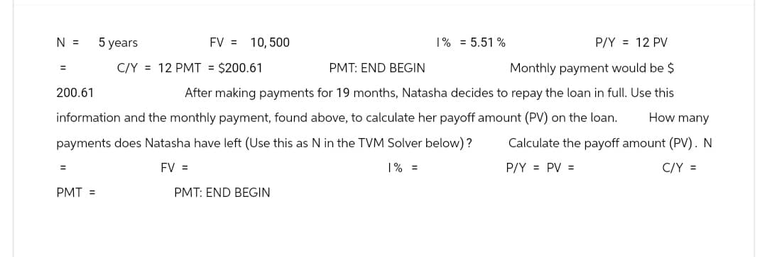 P/Y = 12 PV
C/Y = 12 PMT = $200.61
PMT: END BEGIN
Monthly payment would be $
200.61
After making payments for 19 months, Natasha decides to repay the loan in full. Use this
information and the monthly payment, found above, to calculate her payoff amount (PV) on the loan.
How many
payments does Natasha have left (Use this as N in the TVM Solver below)? Calculate the payoff amount (PV). N
C/Y =
FV =
1% =
P/Y = PV =
N =
5 years
PMT =
FV = 10,500
PMT: END BEGIN
1% = 5.51%