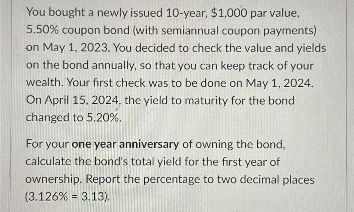 You bought a newly issued 10-year, $1,000 par value,
5.50% coupon bond (with semiannual coupon payments)
on May 1, 2023. You decided to check the value and yields
on the bond annually, so that you can keep track of your
wealth. Your first check was to be done on May 1, 2024.
On April 15, 2024, the yield to maturity for the bond
changed to 5.20%.
For your one year anniversary of owning the bond,
calculate the bond's total yield for the first year of
ownership. Report the percentage to two decimal places
(3.126% = 3.13).