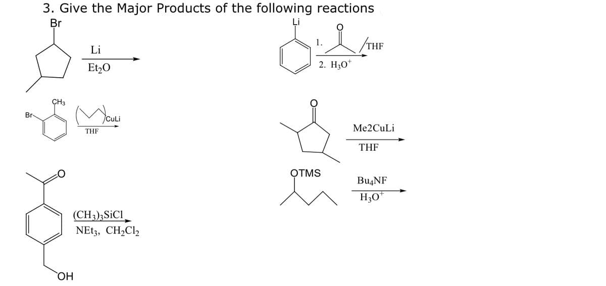 Br
3. Give the Major Products of the following reactions
Br
CH3
OH
Li
Et₂O
THF
CuLi
(CH3)3 SiC1
NEt3, CH₂Cl₂
5:2
1.
2. H30+
OTMS
THF
Me2CuLi
THF
Bu4NF
H3O+