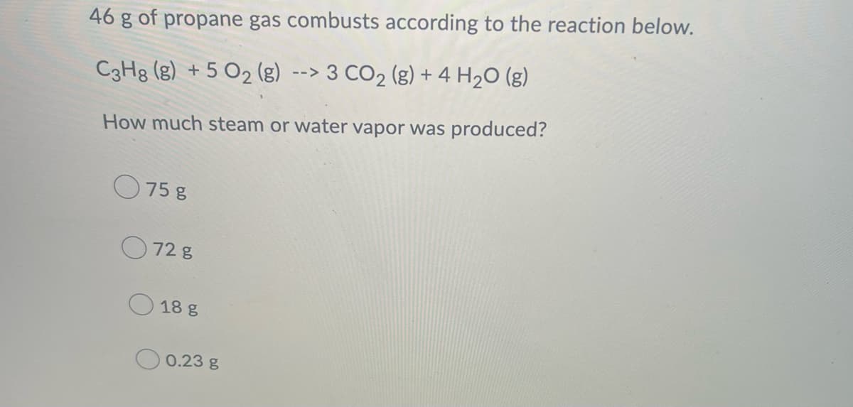 46 g of propane gas combusts according to the reaction below.
C3H8 (g) +5 O₂ (g) --> 3 CO₂ (g) + 4H₂O(g)
How much steam or water vapor was produced?
75 g
72 g
18 g
0.23 g