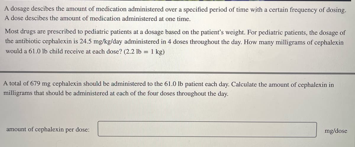 A dosage descibes the amount of medication administered over a specified period of time with a certain frequency of dosing.
A dose descibes the amount of medication administered at one time.
Most drugs are prescribed to pediatric patients at a dosage based on the patient's weight. For pediatric patients, the dosage of
the antibiotic cephalexin is 24.5 mg/kg/day administered in 4 doses throughout the day. How many milligrams of cephalexin
would a 61.0 lb child receive at each dose? (2.2 lb = 1 kg)
A total of 679 mg cephalexin should be administered to the 61.0 lb patient each day. Calculate the amount of cephalexin in
milligrams that should be administered at each of the four doses throughout the day.
amount of cephalexin per dose:
mg/dose